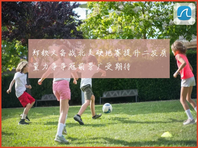郑钦文备战北美硬地赛提升二发质量力争争冠前景广受期待