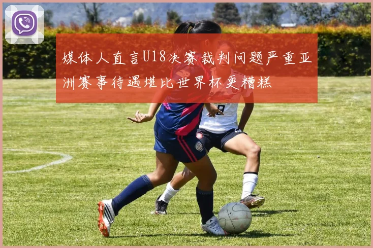 媒体人直言U18决赛裁判问题严重亚洲赛事待遇堪比世界杯更糟糕