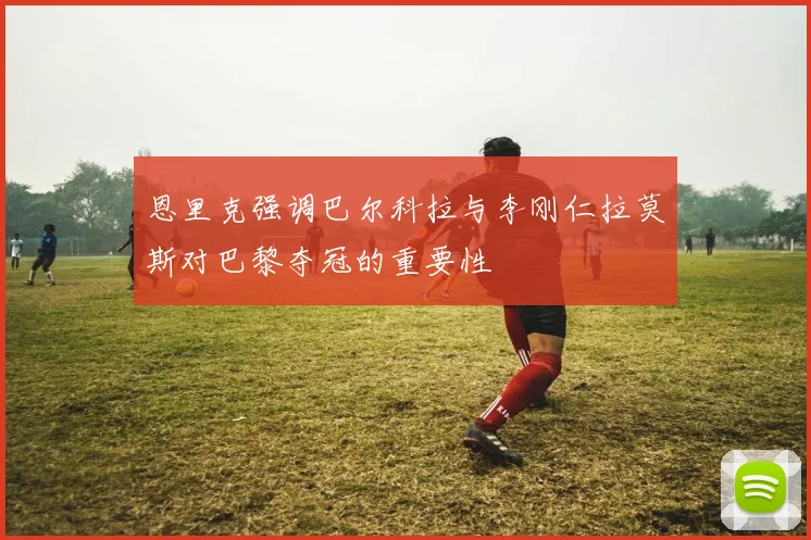 恩里克强调巴尔科拉与李刚仁拉莫斯对巴黎夺冠的重要性